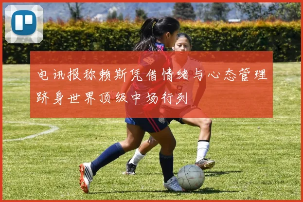 电讯报称赖斯凭借情绪与心态管理跻身世界顶级中场行列