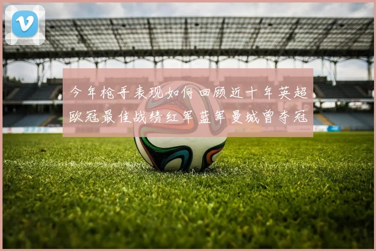 今年枪手表现如何回顾近十年英超欧冠最佳战绩红军蓝军曼城曾夺冠
