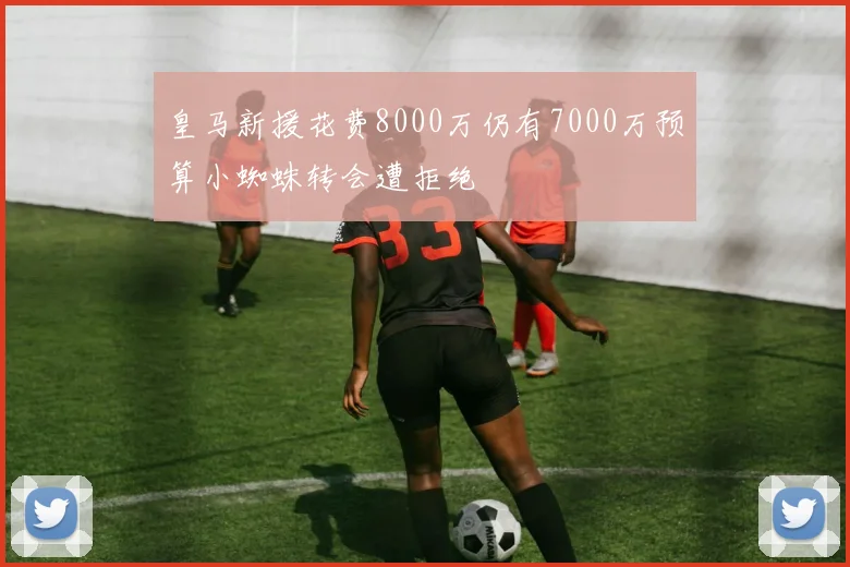 皇马新援花费8000万仍有7000万预算小蜘蛛转会遭拒绝