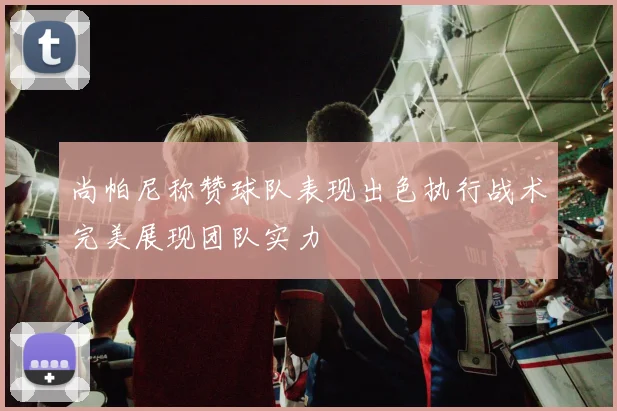 尚帕尼称赞球队表现出色执行战术完美展现团队实力