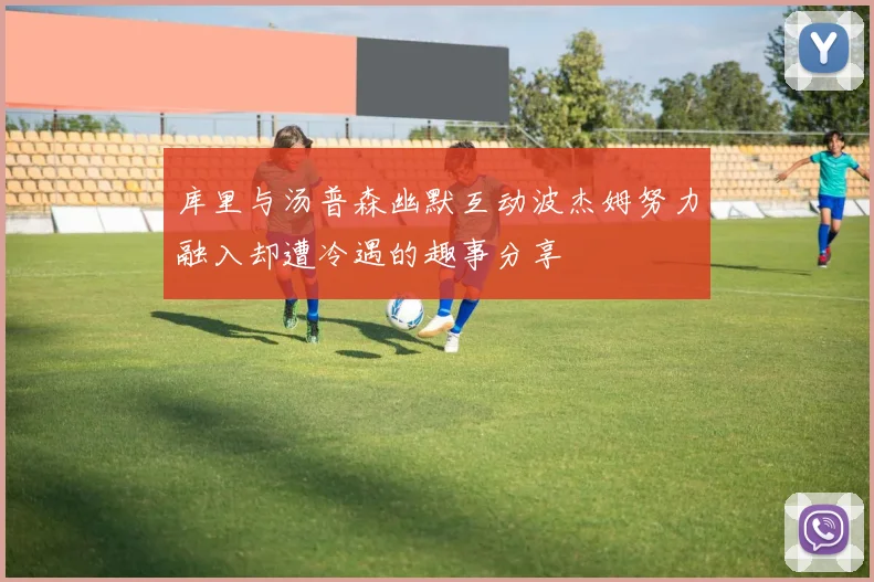 库里与汤普森幽默互动波杰姆努力融入却遭冷遇的趣事分享