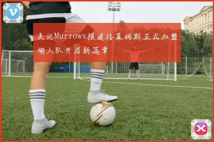 美记Murrows报道格莱姆斯正式加盟湖人队开启新篇章