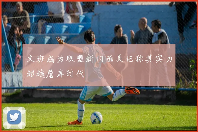 文班成为联盟新门面美记称其实力超越詹库时代