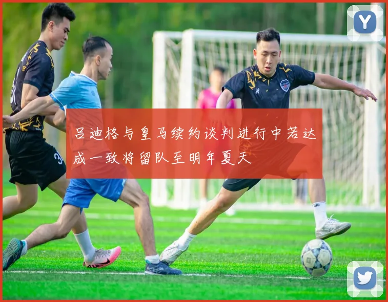 吕迪格与皇马续约谈判进行中若达成一致将留队至明年夏天