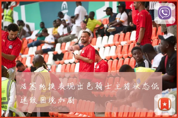 活塞轮换表现出色骑士主将状态低迷致困境加剧