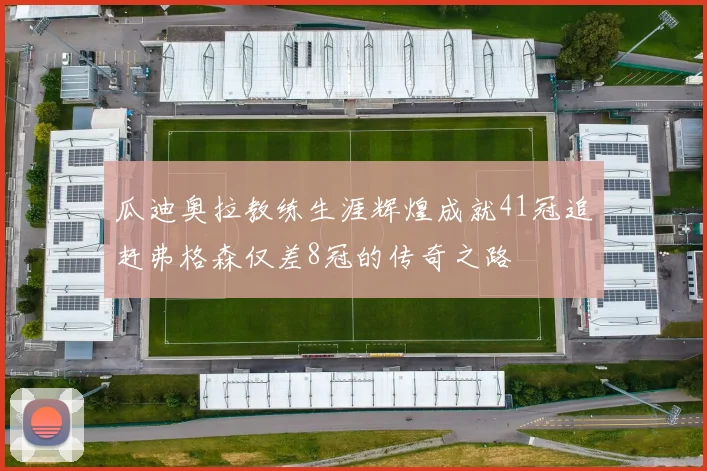 瓜迪奥拉教练生涯辉煌成就41冠追赶弗格森仅差8冠的传奇之路