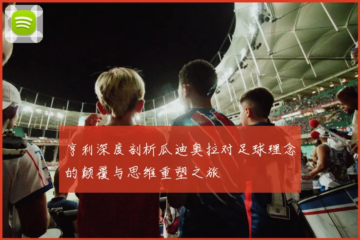 亨利深度剖析瓜迪奥拉对足球理念的颠覆与思维重塑之旅