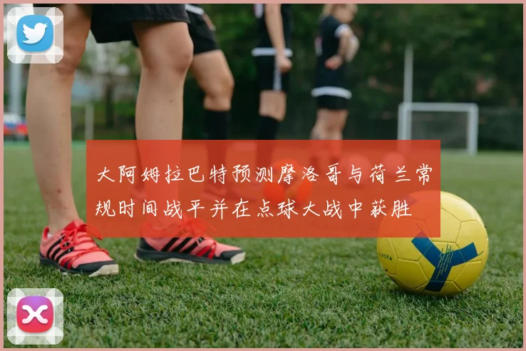 大阿姆拉巴特预测摩洛哥与荷兰常规时间战平并在点球大战中获胜