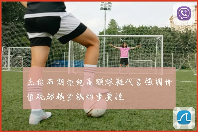 杰伦布朗拒绝高额球鞋代言强调价值观超越金钱的重要性