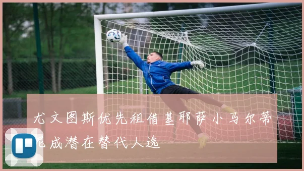 尤文图斯优先租借基耶萨小马尔蒂尼成潜在替代人选