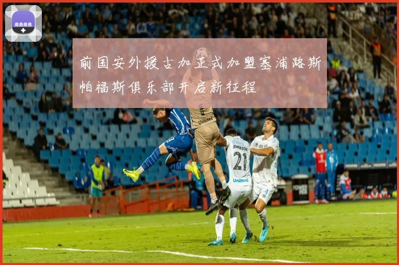 前国安外援古加正式加盟塞浦路斯帕福斯俱乐部开启新征程
