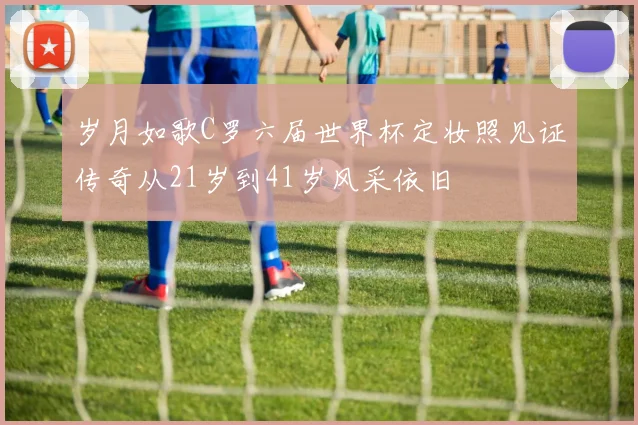 岁月如歌C罗六届世界杯定妆照见证传奇从21岁到41岁风采依旧