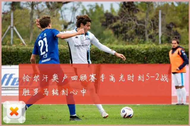恰尔汗奥卢回顾赛季高光时刻5-2战胜罗马铭刻心中