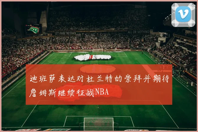 迪班萨表达对杜兰特的崇拜并期待詹姆斯继续征战NBA