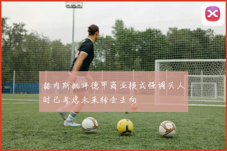 赫内斯批评德甲商业模式强调买人时已考虑未来转会去向