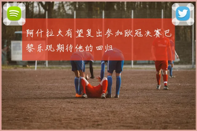 阿什拉夫有望复出参加欧冠决赛巴黎乐观期待他的回归
