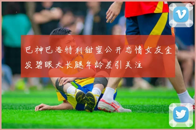 巴神巴洛特利甜蜜公开恋情女友金发碧眼大长腿年龄差引关注