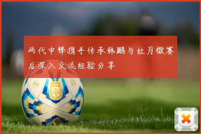 两代中锋携手传承韩鹏与杜月徵赛后深入交流经验分享